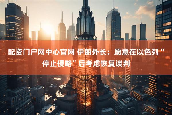 配资门户网中心官网 伊朗外长：愿意在以色列“停止侵略”后考虑恢复谈判