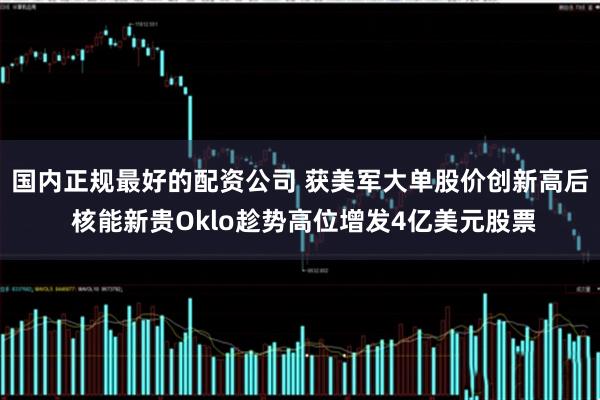 国内正规最好的配资公司 获美军大单股价创新高后 核能新贵Oklo趁势高位增发4亿美元股票
