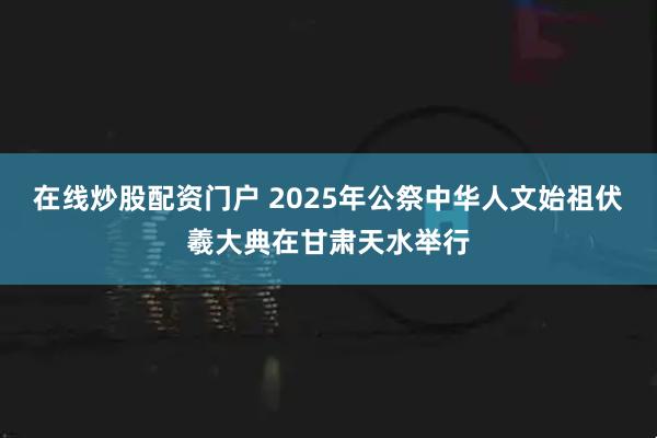 在线炒股配资门户 2025年公祭中华人文始祖伏羲大典在甘肃天水举行