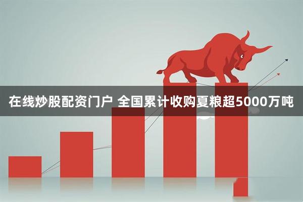 在线炒股配资门户 全国累计收购夏粮超5000万吨