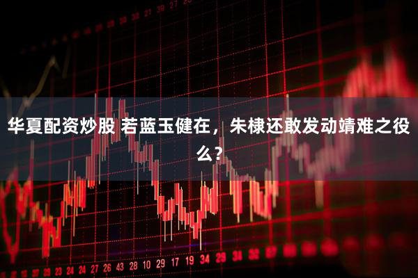 华夏配资炒股 若蓝玉健在，朱棣还敢发动靖难之役么？