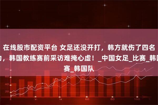 在线股市配资平台 女足还没开打，韩方就伤了四名主力，韩国教练赛前采访难掩心虚！_中国女足_比赛_韩国队