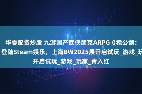 华夏配资炒股 九游国产武侠朋克ARPG《猿公剑：白猿觉醒》登陆Steam娱乐，上海BW2025展开启试玩_游戏_玩家_青入红