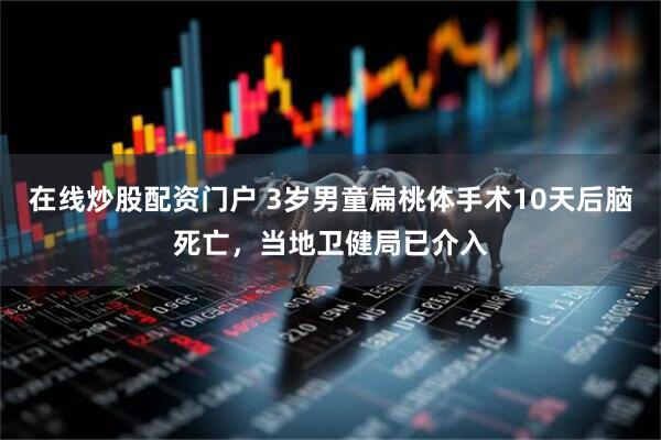 在线炒股配资门户 3岁男童扁桃体手术10天后脑死亡，当地卫健局已介入