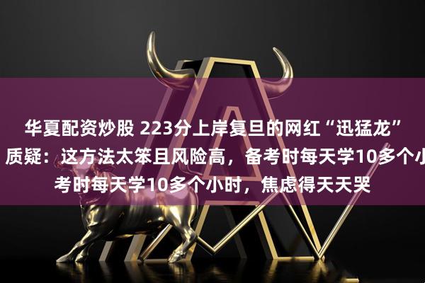 华夏配资炒股 223分上岸复旦的网红“迅猛龙”回应“考研是炒作”质疑：这方法太笨且风险高，备考时每天学10多个小时，焦虑得天天哭