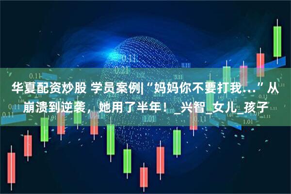 华夏配资炒股 学员案例|“妈妈你不要打我…”从崩溃到逆袭，她用了半年！_兴智_女儿_孩子