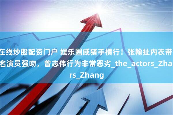 在线炒股配资门户 娱乐圈咸猪手横行！张翰扯内衣带，著名演员强吻，曾志伟行为非常恶劣_the_actors_Zhang