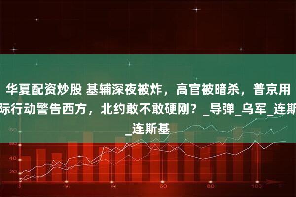 华夏配资炒股 基辅深夜被炸，高官被暗杀，普京用实际行动警告西方，北约敢不敢硬刚？_导弹_乌军_连斯基