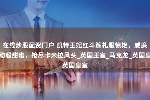 在线炒股配资门户 凯特王妃红斗篷礼服惊艳，威廉互动超甜蜜，抢尽卡米拉风头_英国王室_马克龙_英国皇室