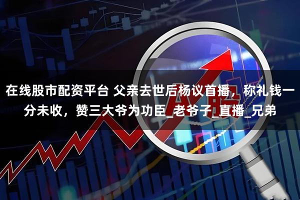 在线股市配资平台 父亲去世后杨议首播，称礼钱一分未收，赞三大爷为功臣_老爷子_直播_兄弟
