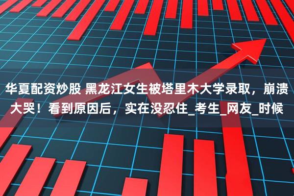 华夏配资炒股 黑龙江女生被塔里木大学录取，崩溃大哭！看到原因后，实在没忍住_考生_网友_时候