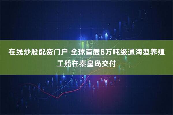 在线炒股配资门户 全球首艘8万吨级通海型养殖工船在秦皇岛交付