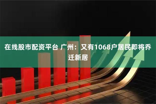在线股市配资平台 广州：又有1068户居民即将乔迁新居