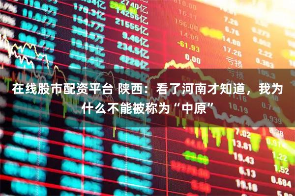 在线股市配资平台 陕西：看了河南才知道，我为什么不能被称为“中原”
