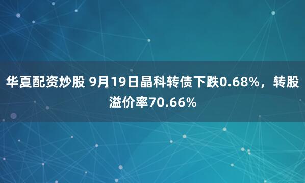 华夏配资炒股 9月19日晶科转债下跌0.68%，转股溢价率70.66%