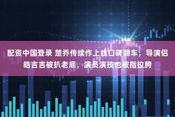 配资中国登录 楚乔传续作上线口碑翻车，导演侣皓吉吉被扒老底，演员演技也被指拉胯